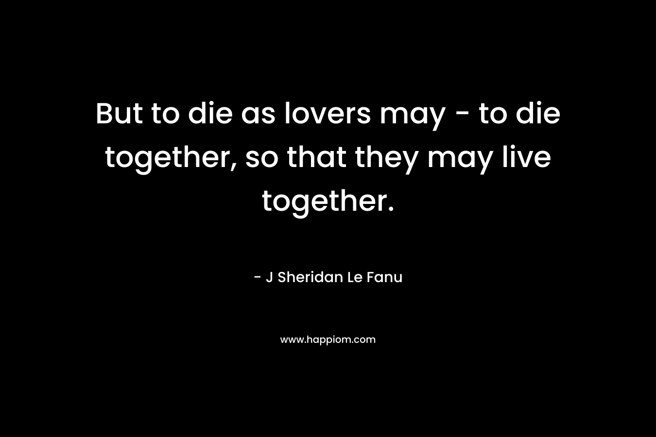 But to die as lovers may – to die together, so that they may live together. – J Sheridan Le Fanu