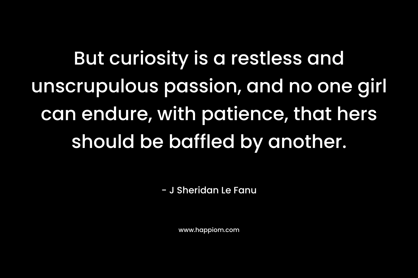 But curiosity is a restless and unscrupulous passion, and no one girl can endure, with patience, that hers should be baffled by another. – J Sheridan Le Fanu
