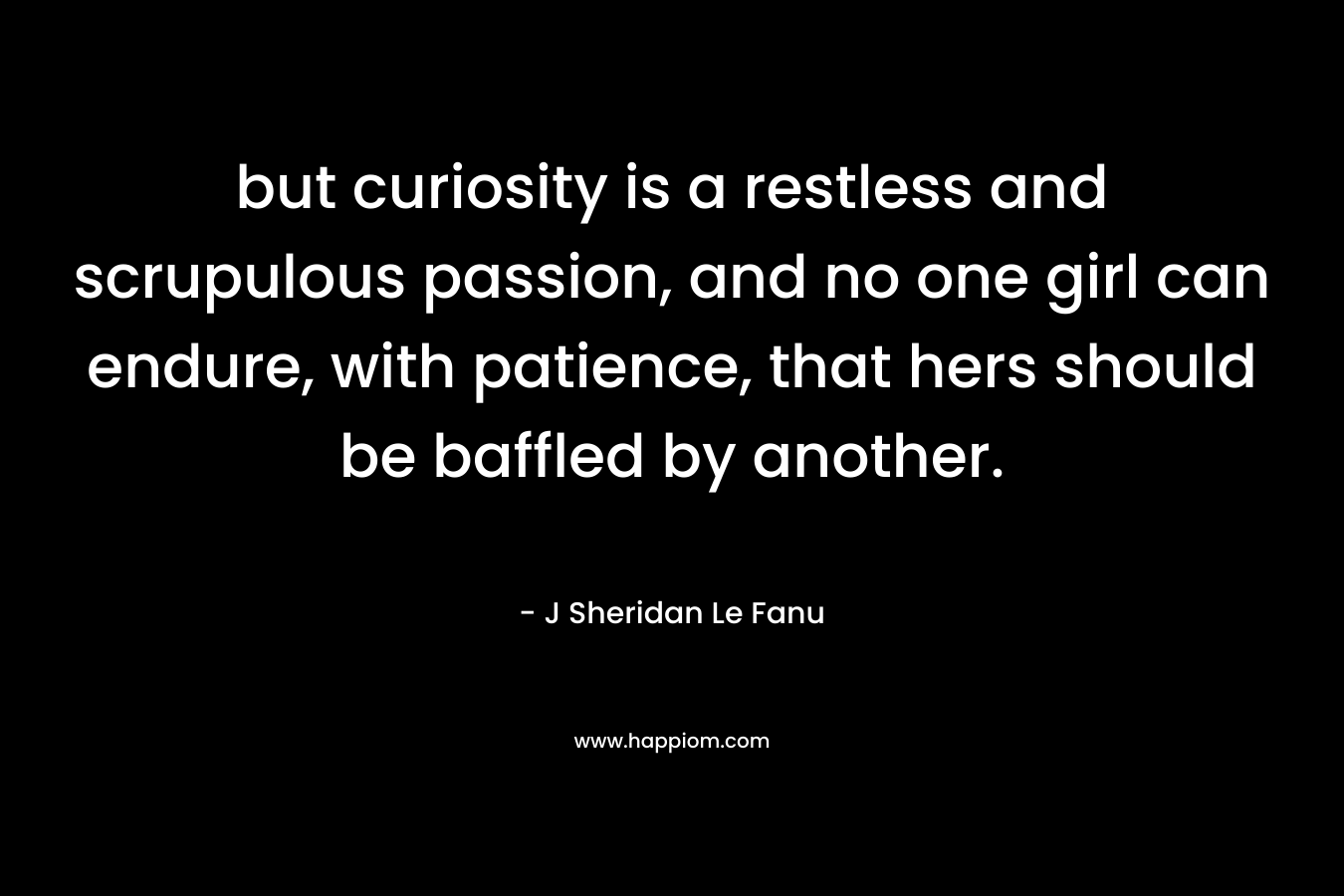 but curiosity is a restless and scrupulous passion, and no one girl can endure, with patience, that hers should be baffled by another. – J Sheridan Le Fanu