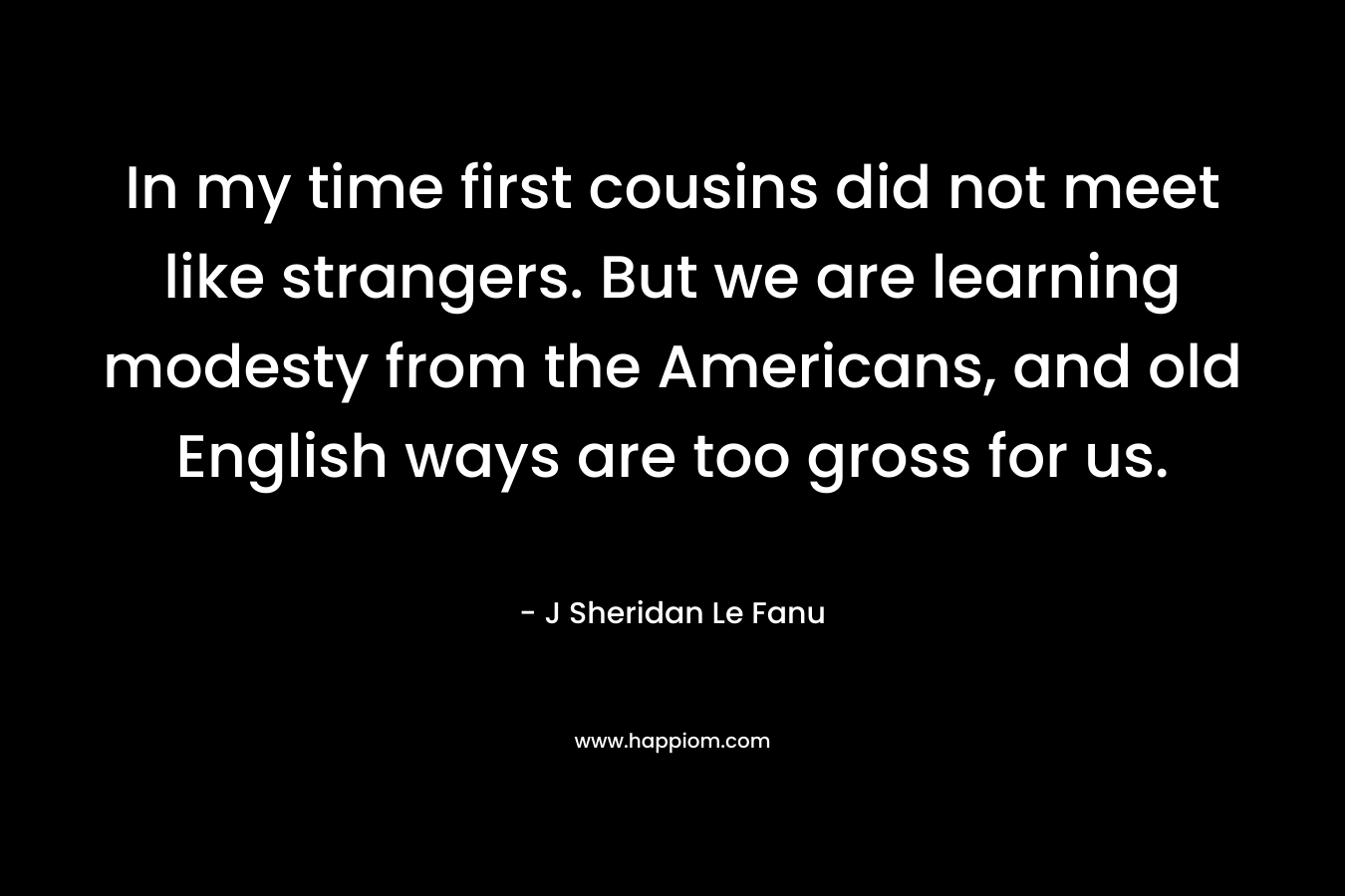 In my time first cousins did not meet like strangers. But we are learning modesty from the Americans, and old English ways are too gross for us.