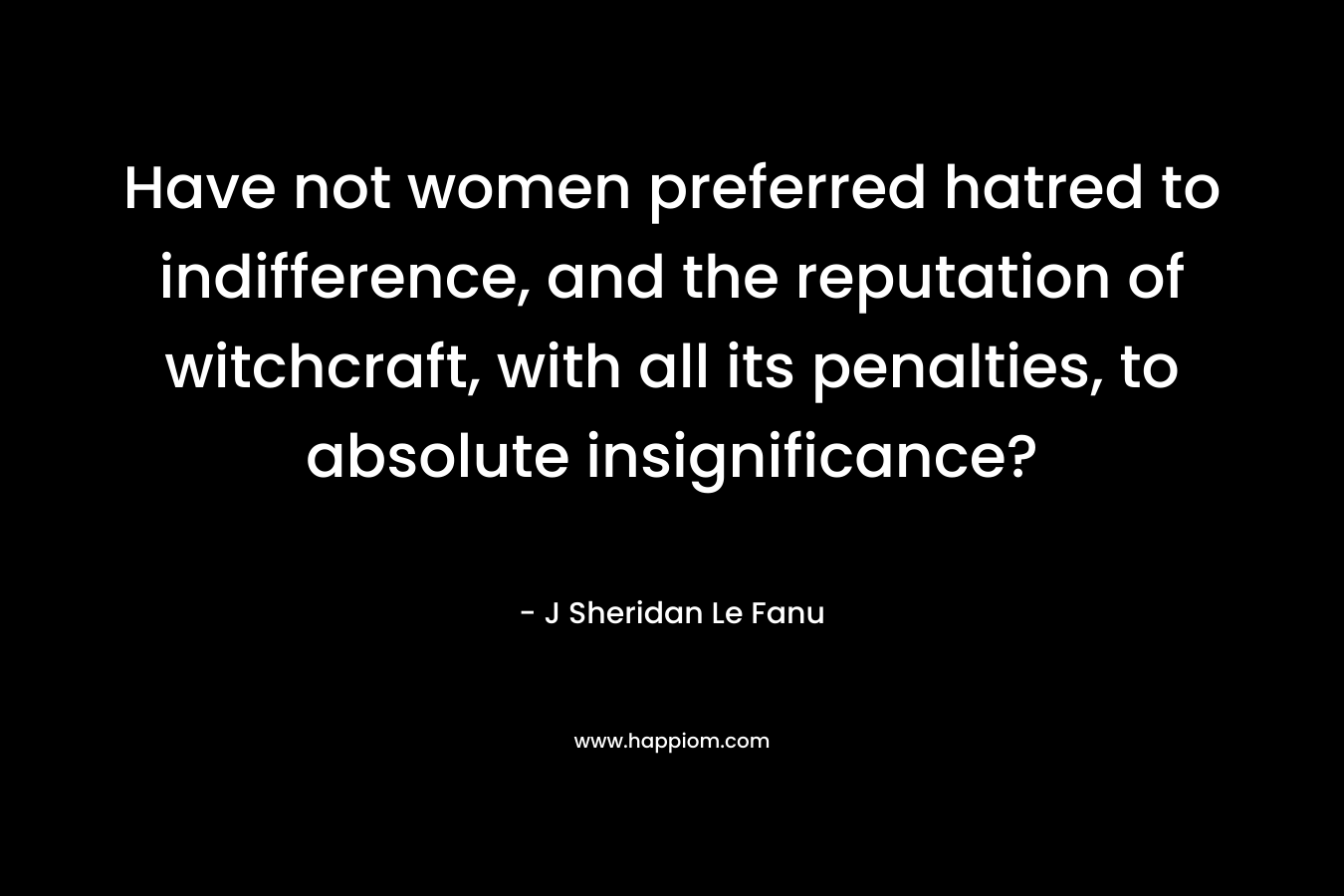 Have not women preferred hatred to indifference, and the reputation of witchcraft, with all its penalties, to absolute insignificance? – J Sheridan Le Fanu