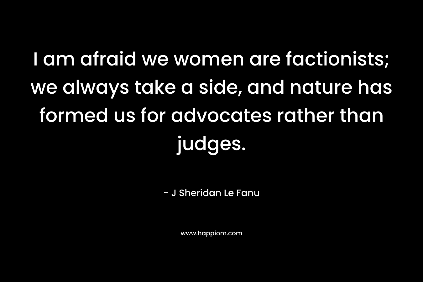 I am afraid we women are factionists; we always take a side, and nature has formed us for advocates rather than judges.
