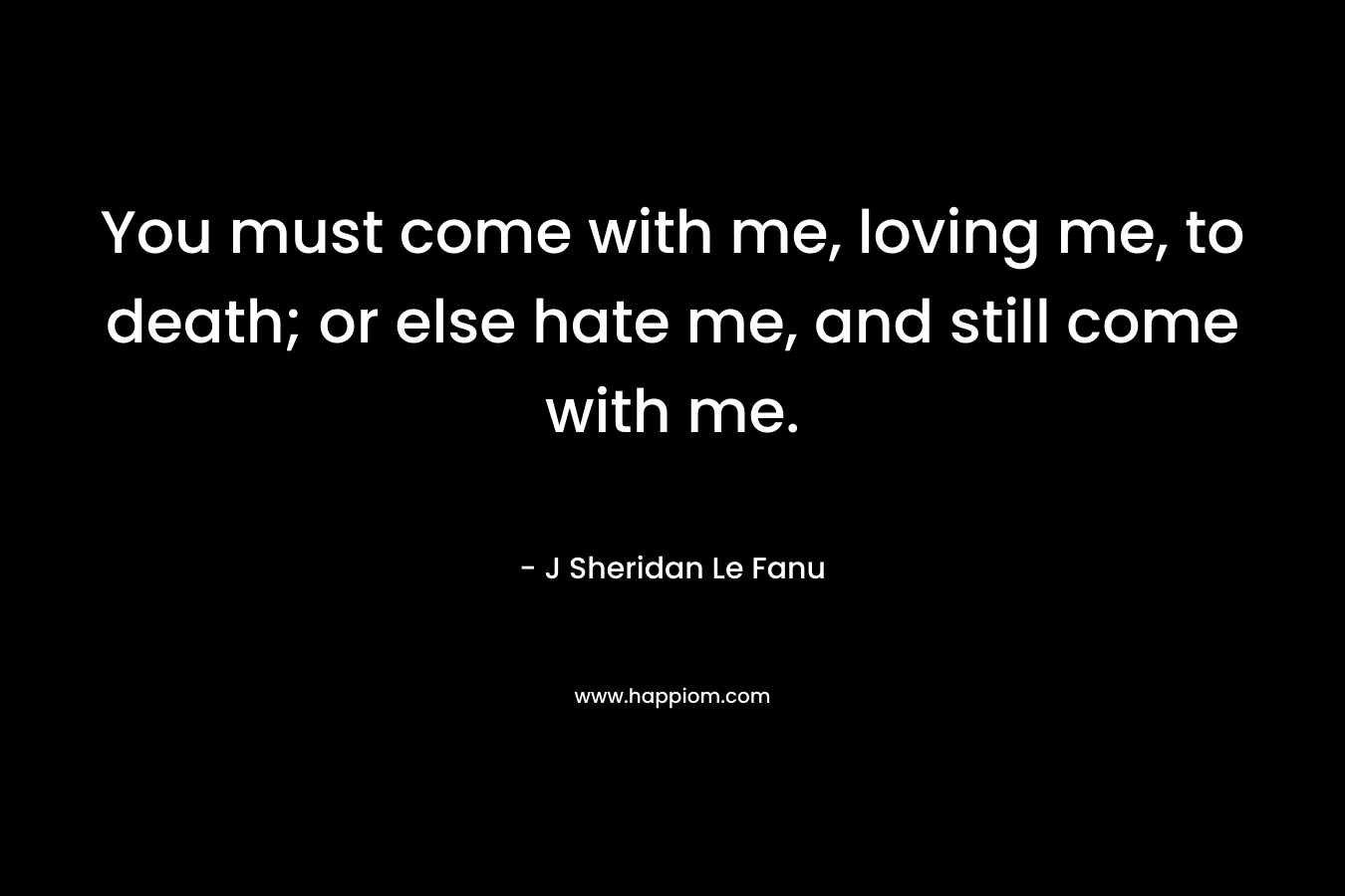 You must come with me, loving me, to death; or else hate me, and still come with me. – J Sheridan Le Fanu