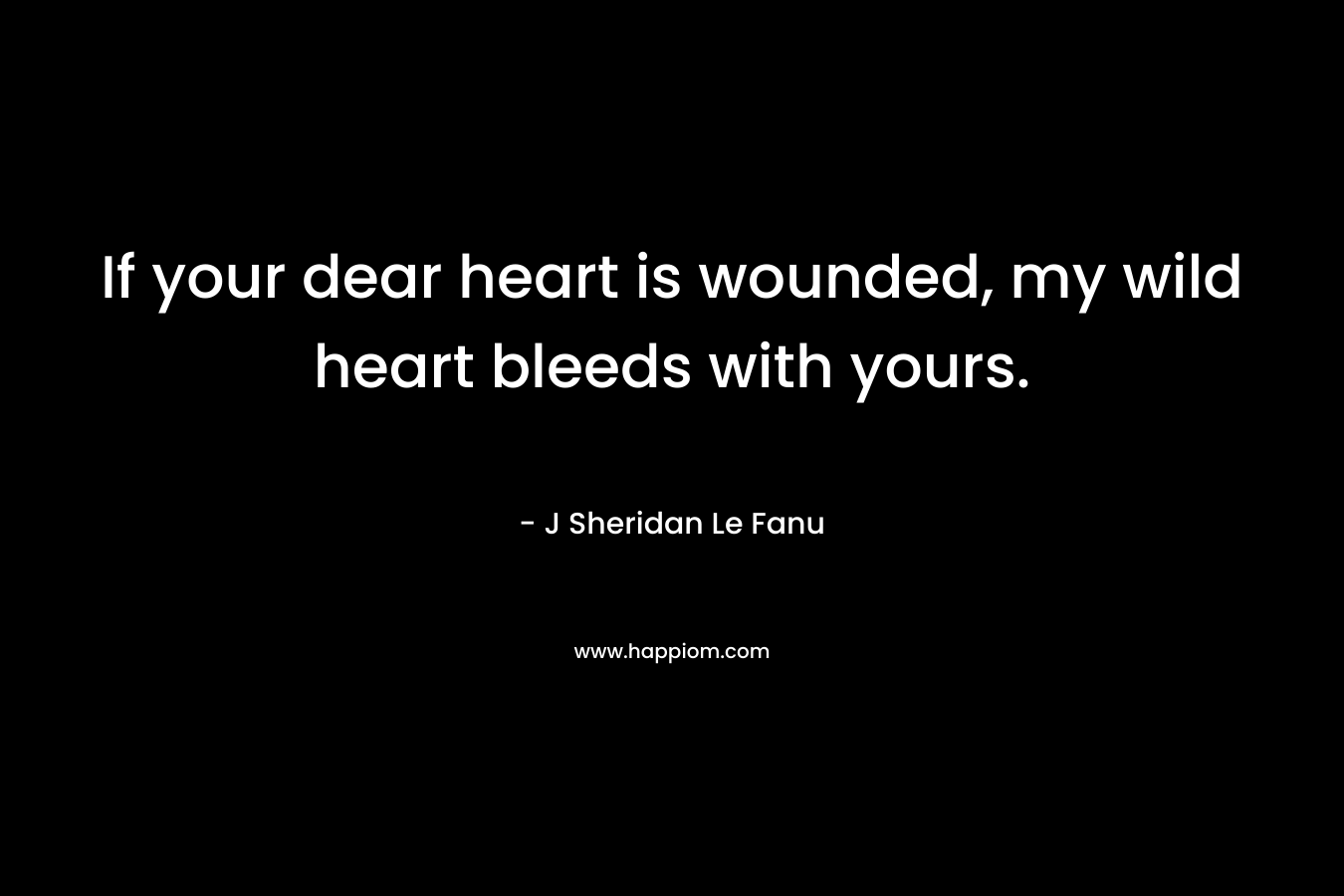 If your dear heart is wounded, my wild heart bleeds with yours. – J Sheridan Le Fanu