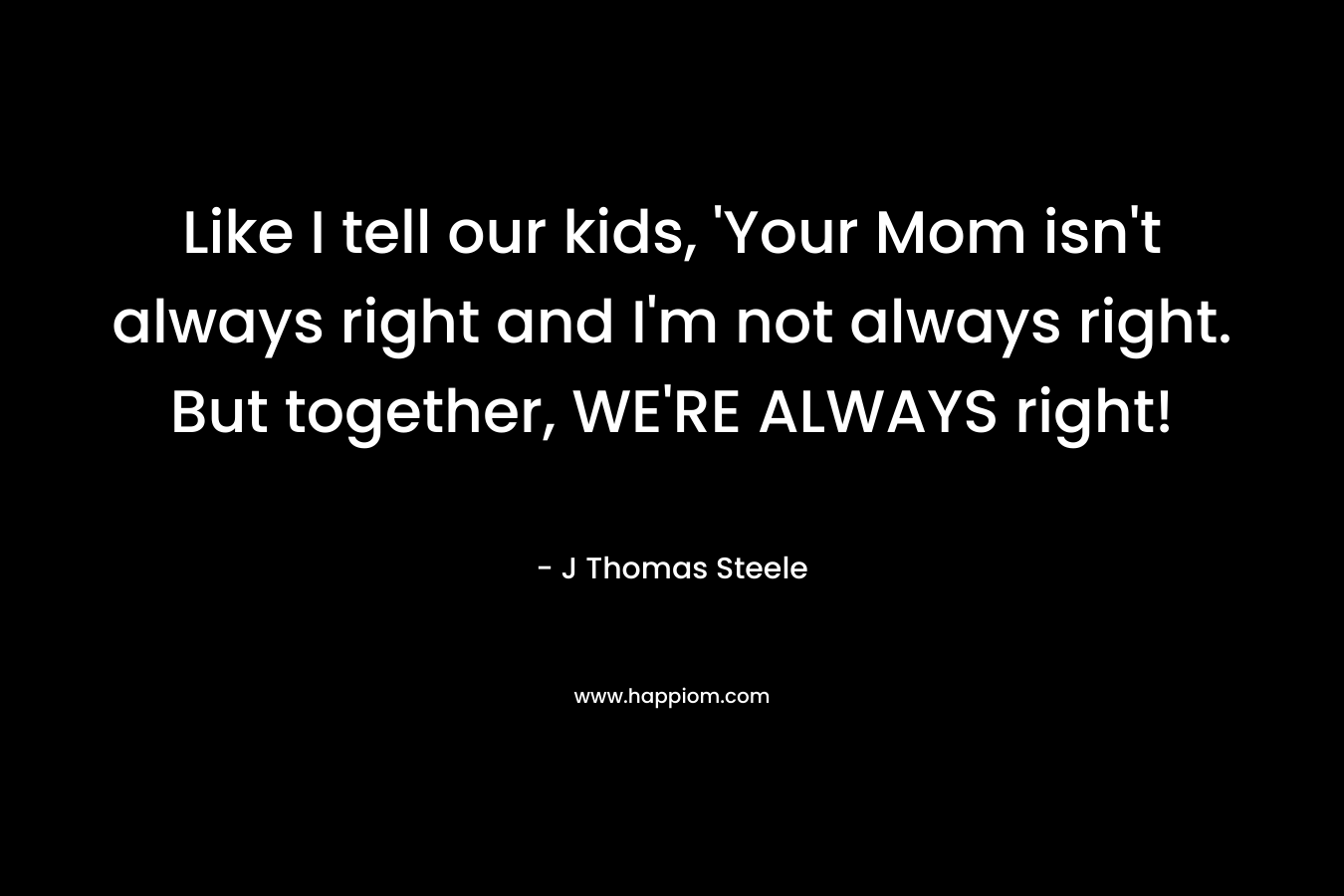 Like I tell our kids, ‘Your Mom isn’t always right and I’m not always right. But together, WE’RE ALWAYS right! – J Thomas Steele