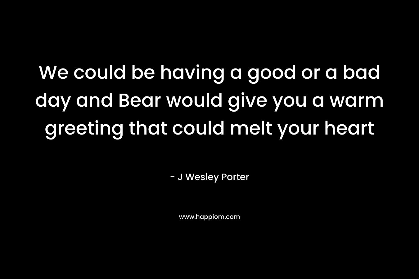 We could be having a good or a bad day and Bear would give you a warm greeting that could melt your heart – J Wesley Porter