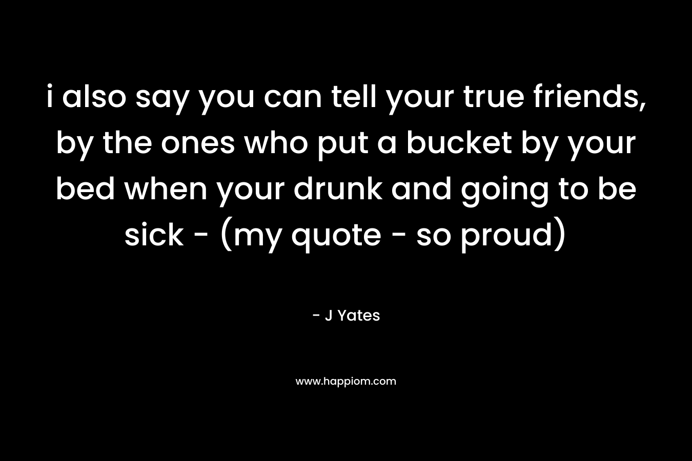 i also say you can tell your true friends, by the ones who put a bucket by your bed when your drunk and going to be sick – (my quote – so proud) – J Yates