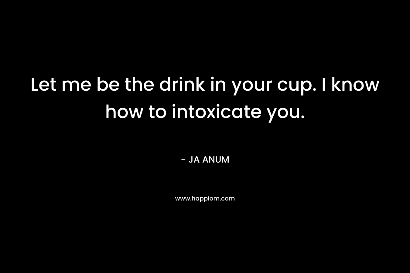 Let me be the drink in your cup. I know how to intoxicate you. – JA ANUM