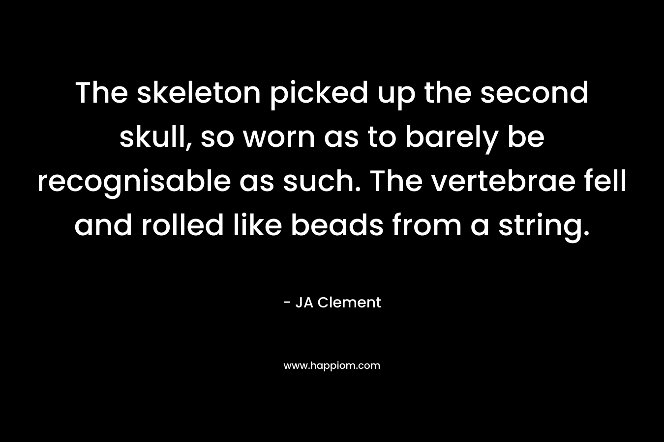 The skeleton picked up the second skull, so worn as to barely be recognisable as such. The vertebrae fell and rolled like beads from a string. – JA Clement