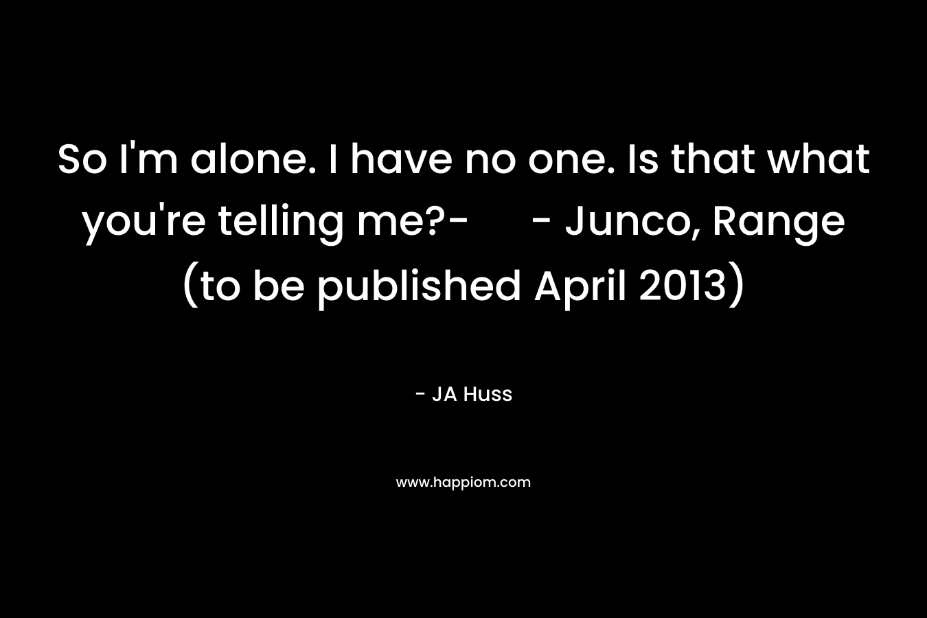So I’m alone. I have no one. Is that what you’re telling me?- – Junco, Range (to be published April 2013) – JA Huss