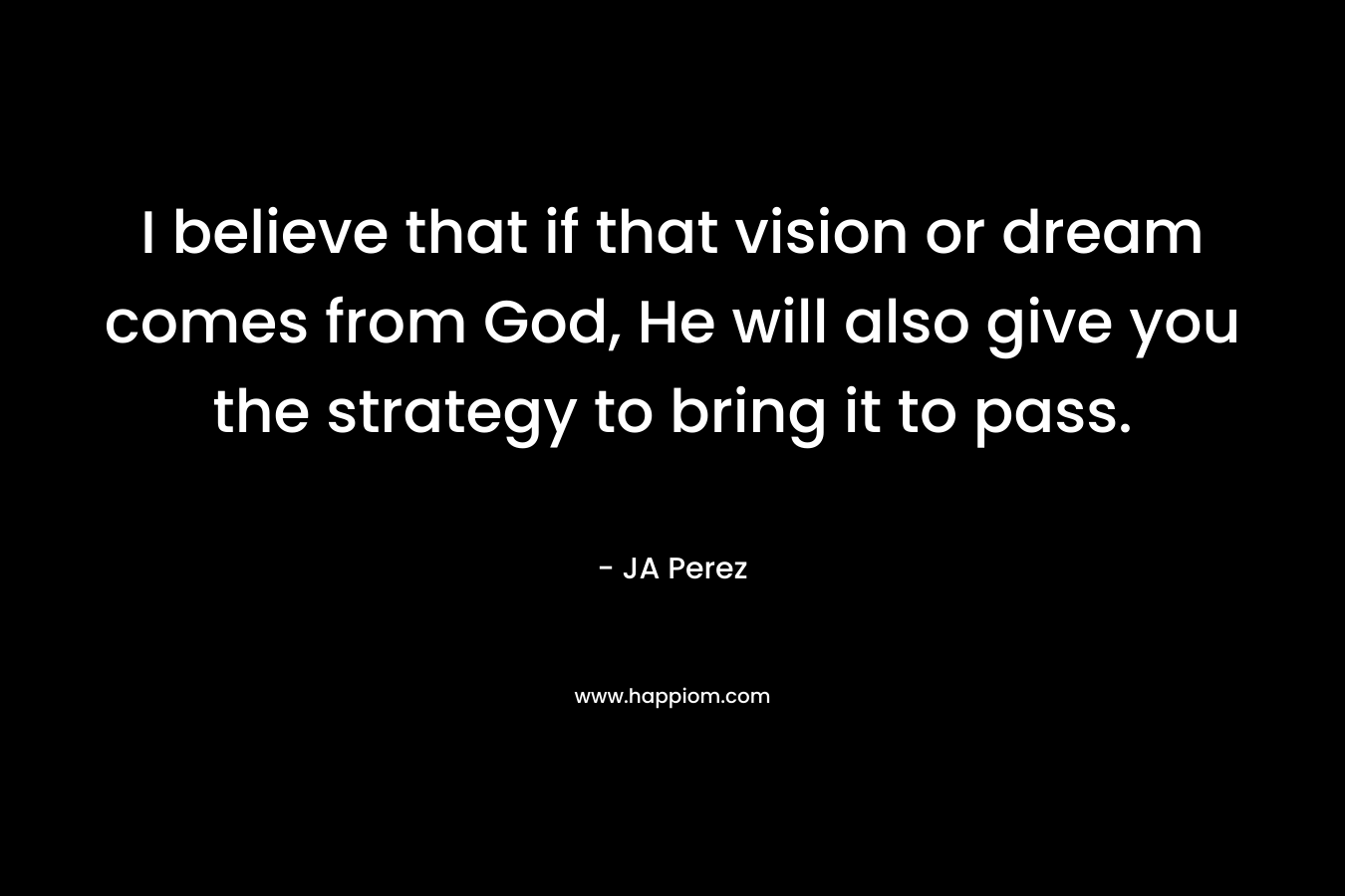 I believe that if that vision or dream comes from God, He will also give you the strategy to bring it to pass. – JA Perez