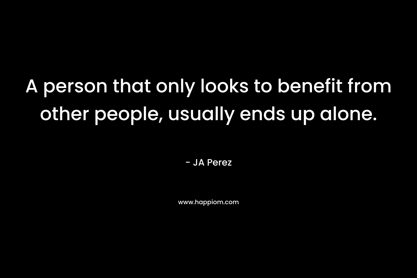 A person that only looks to benefit from other people, usually ends up alone.