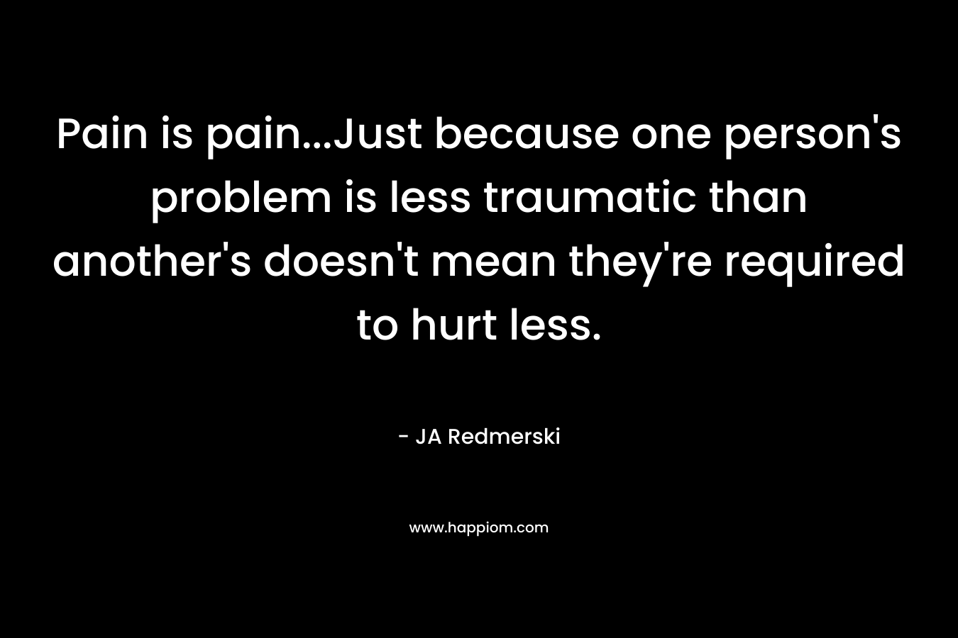 Pain is pain...Just because one person's problem is less traumatic than another's doesn't mean they're required to hurt less.