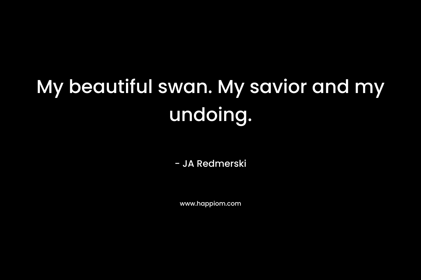 My beautiful swan. My savior and my undoing. – JA Redmerski