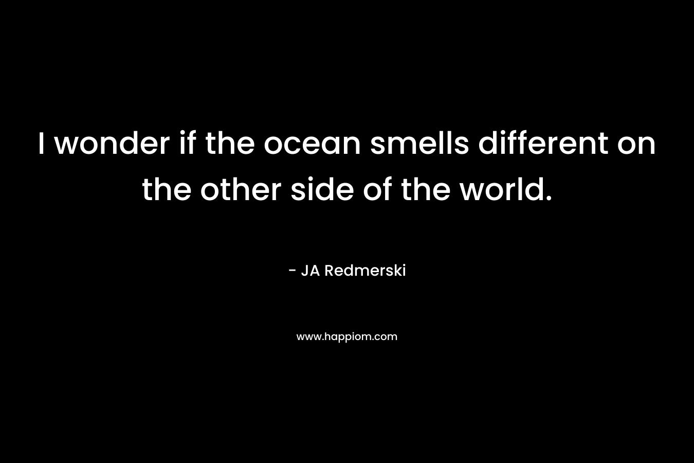 I wonder if the ocean smells different on the other side of the world. – JA Redmerski