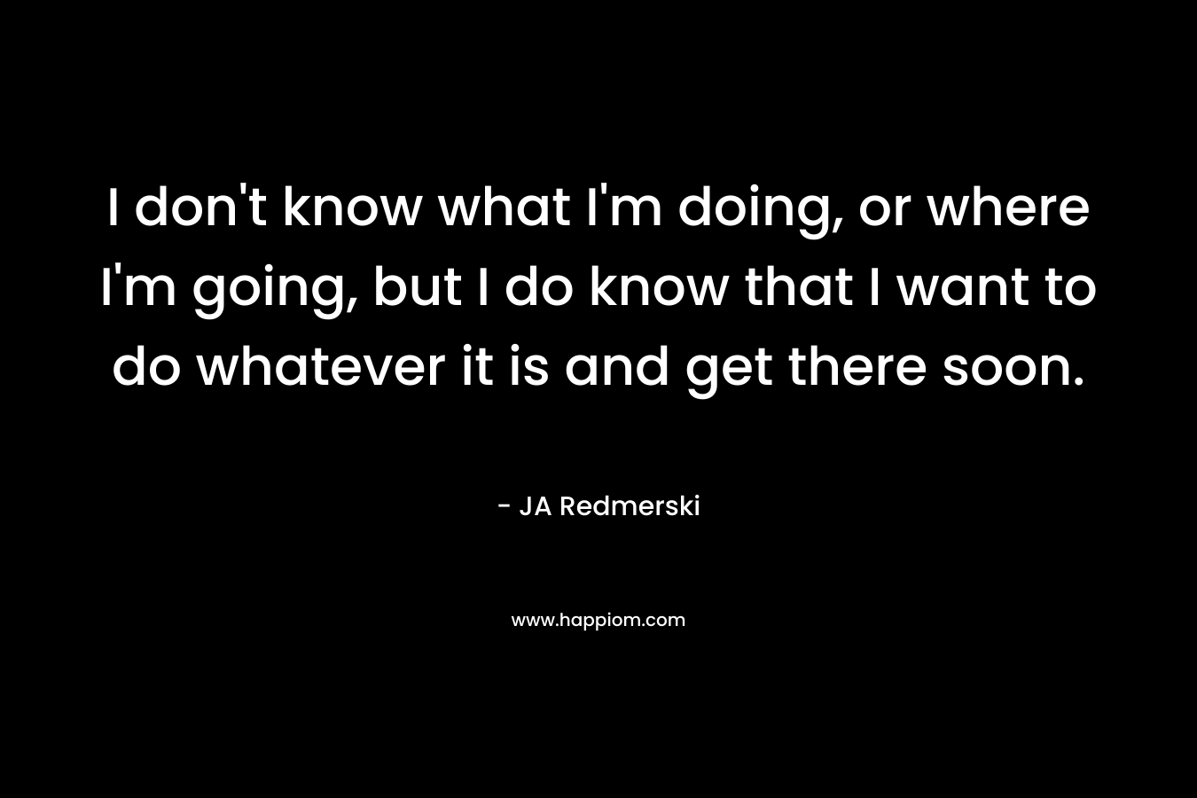 I don't know what I'm doing, or where I'm going, but I do know that I want to do whatever it is and get there soon.