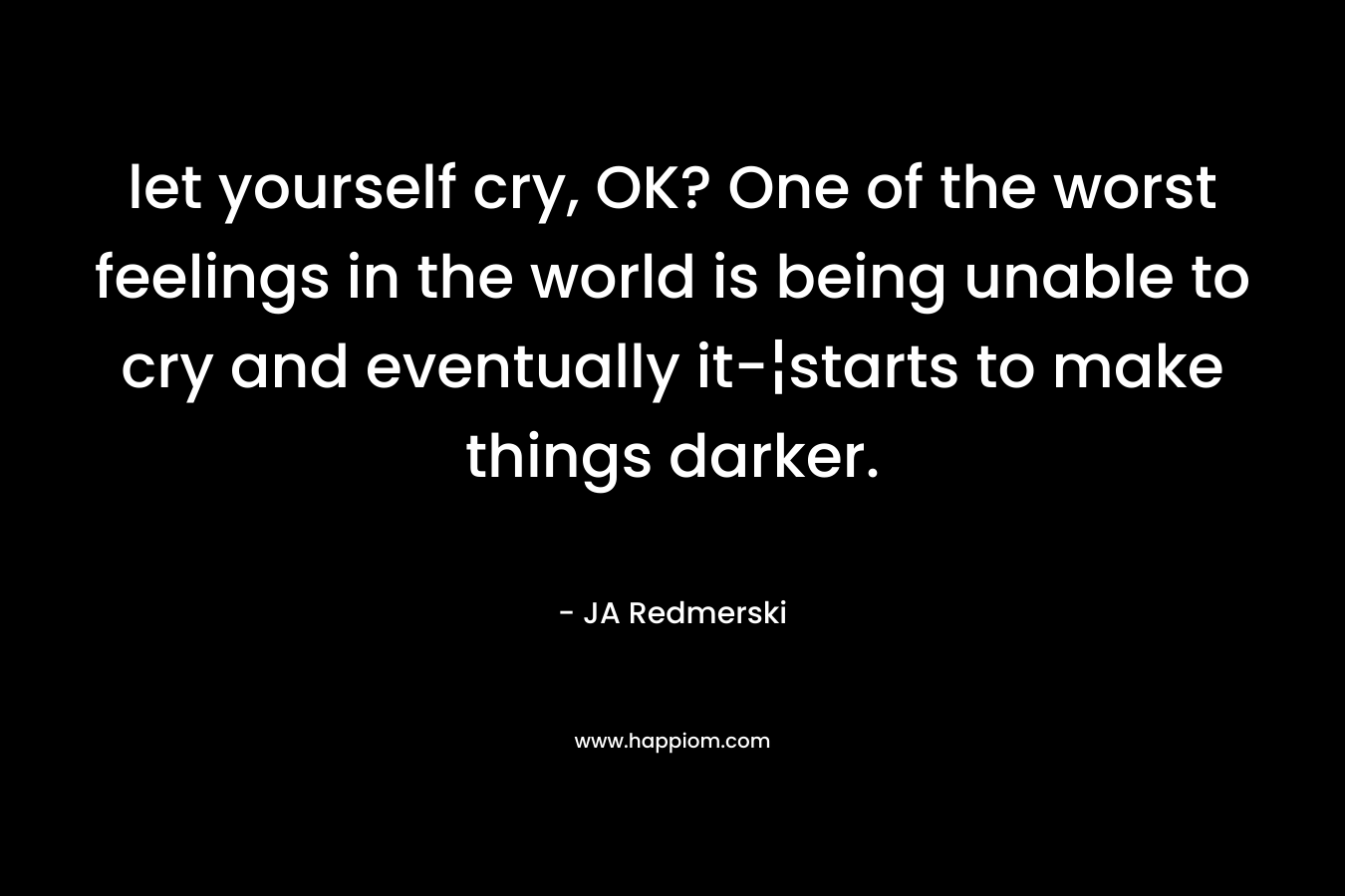 let yourself cry, OK? One of the worst feelings in the world is being unable to cry and eventually it-¦starts to make things darker. – JA Redmerski