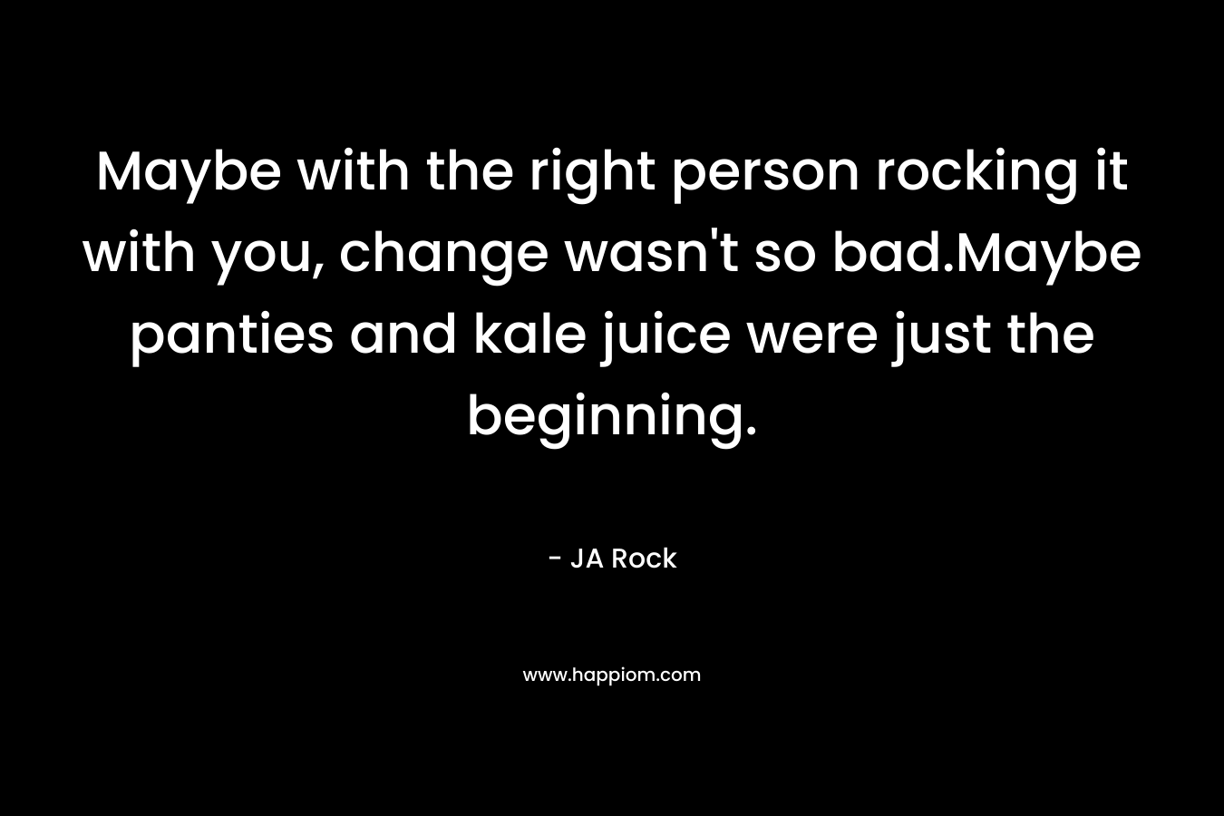 Maybe with the right person rocking it with you, change wasn’t so bad.Maybe panties and kale juice were just the beginning. – JA Rock