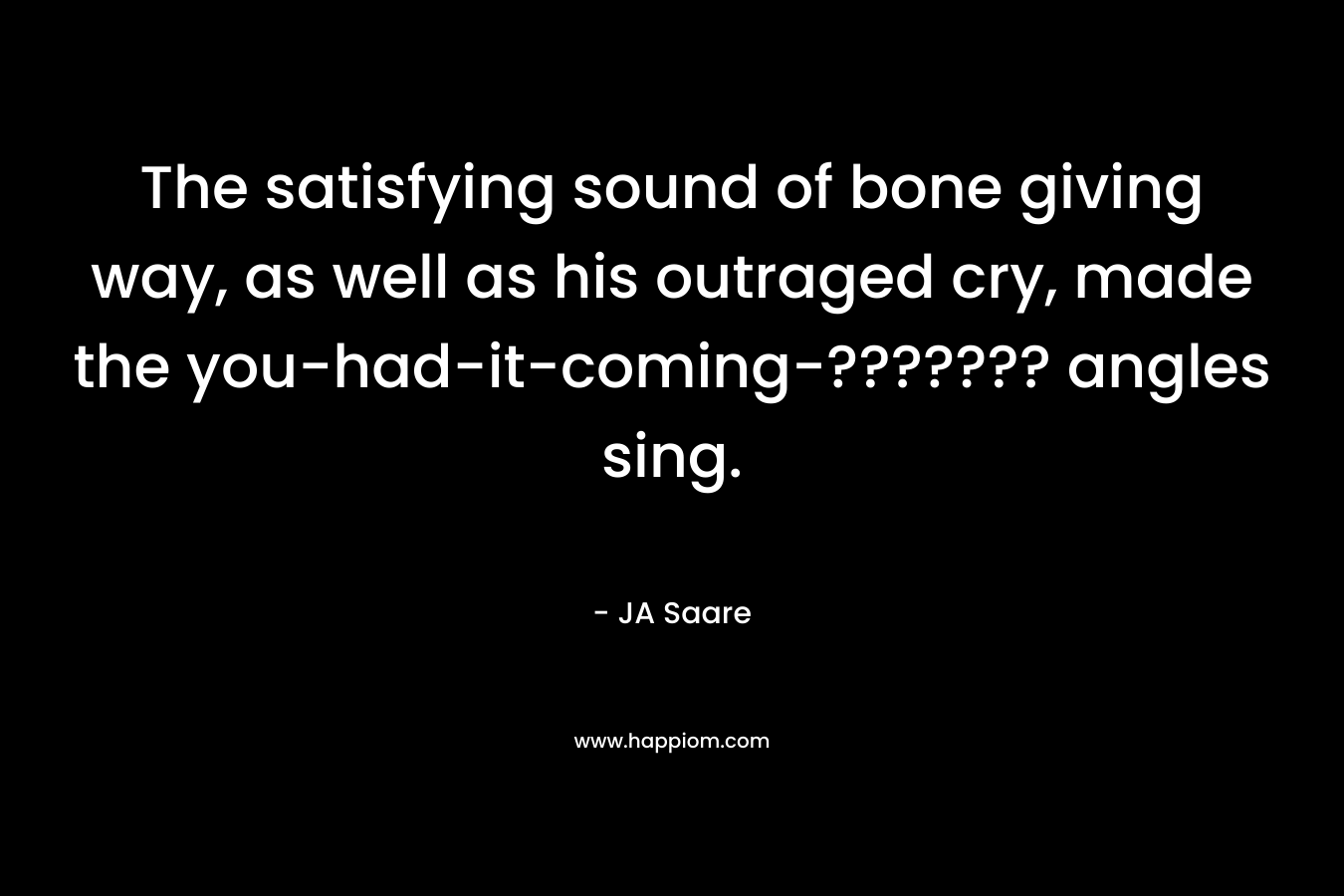 The satisfying sound of bone giving way, as well as his outraged cry, made the you-had-it-coming-??????? angles sing. – JA Saare