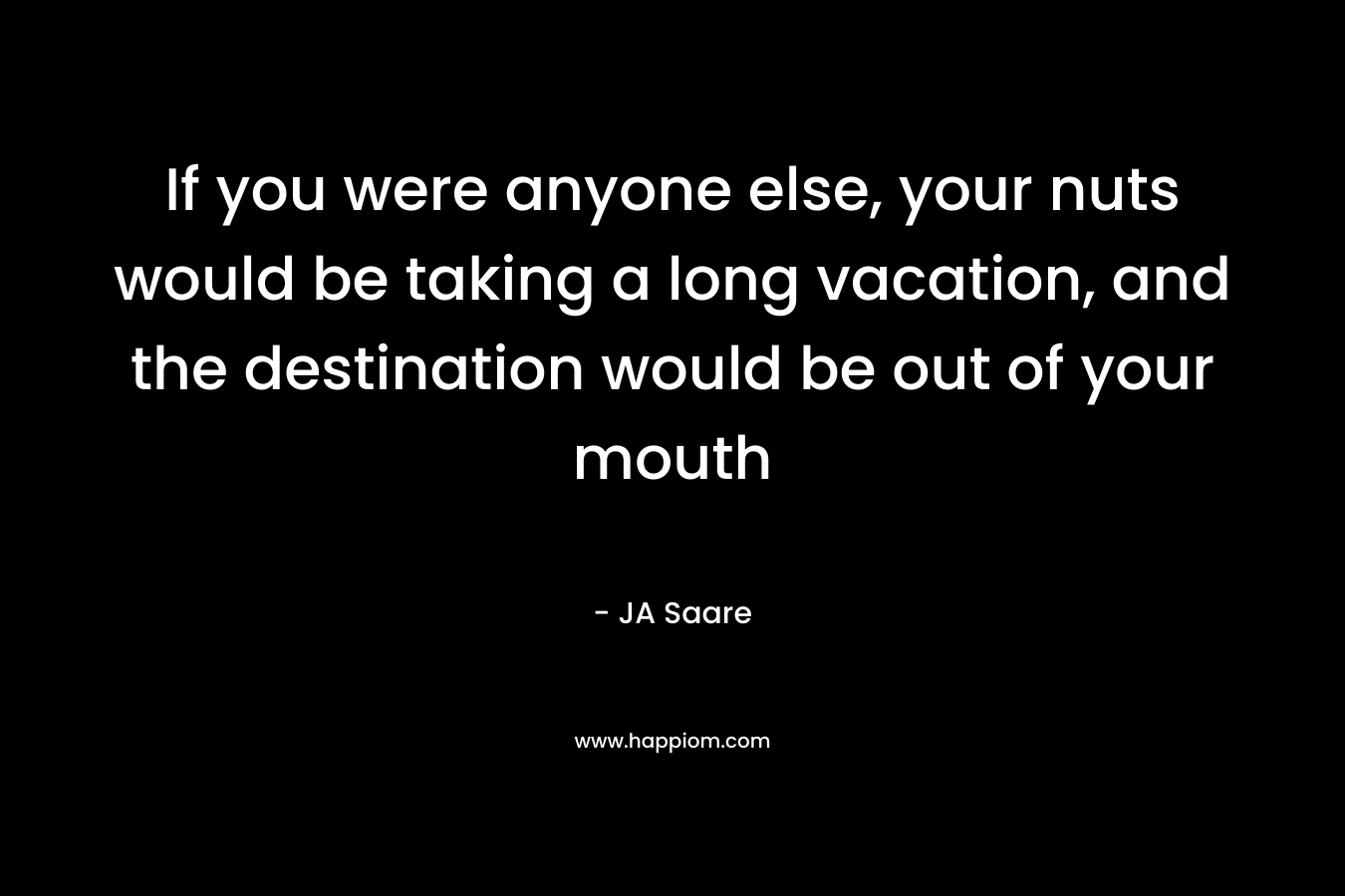 If you were anyone else, your nuts would be taking a long vacation, and the destination would be out of your mouth