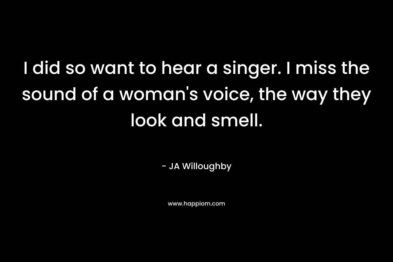 I did so want to hear a singer. I miss the sound of a woman’s voice, the way they look and smell. – JA Willoughby