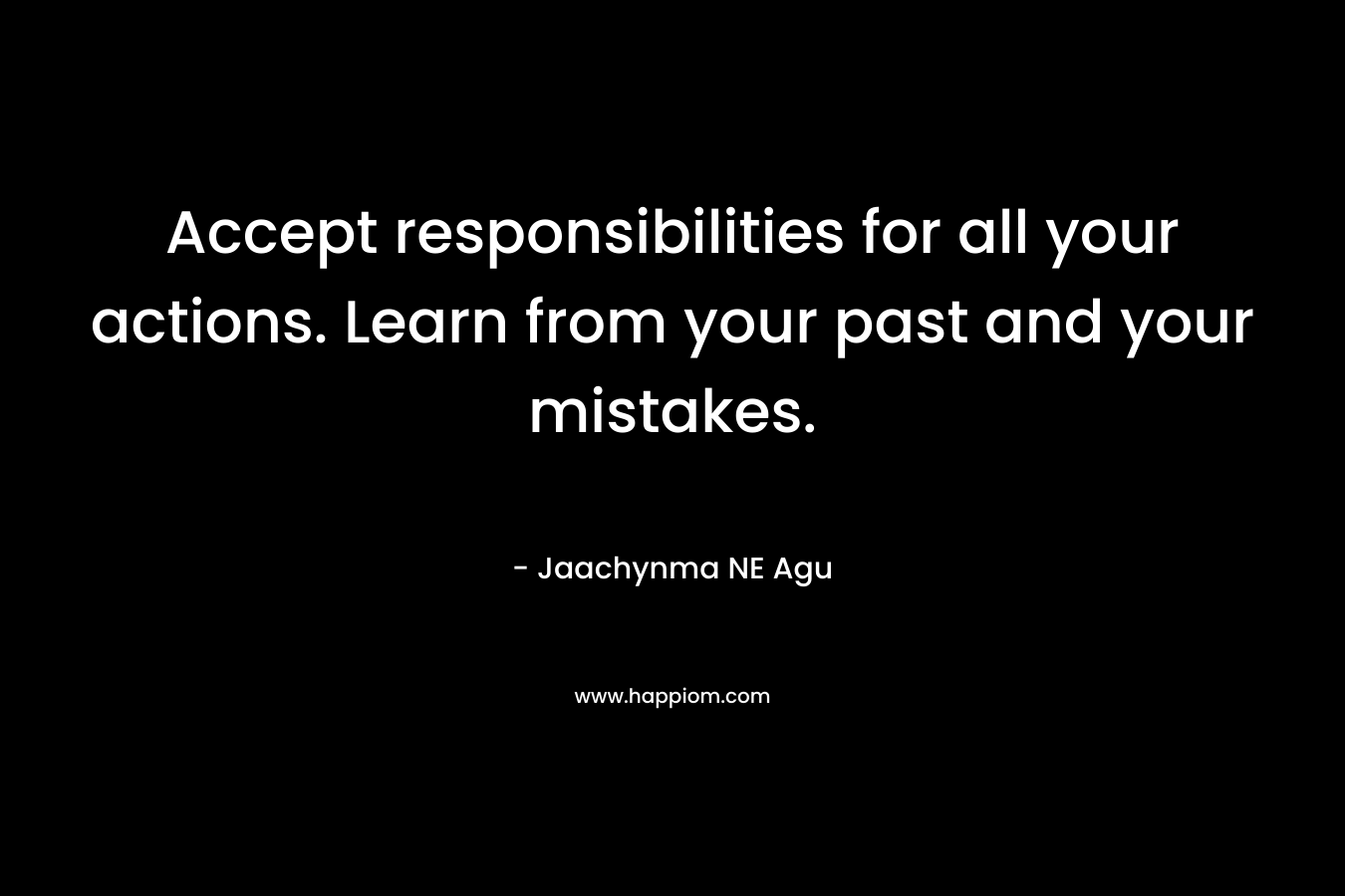 Accept responsibilities for all your actions. Learn from your past and your mistakes.