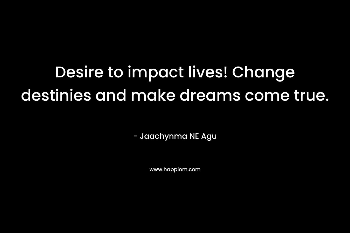 Desire to impact lives! Change destinies and make dreams come true.