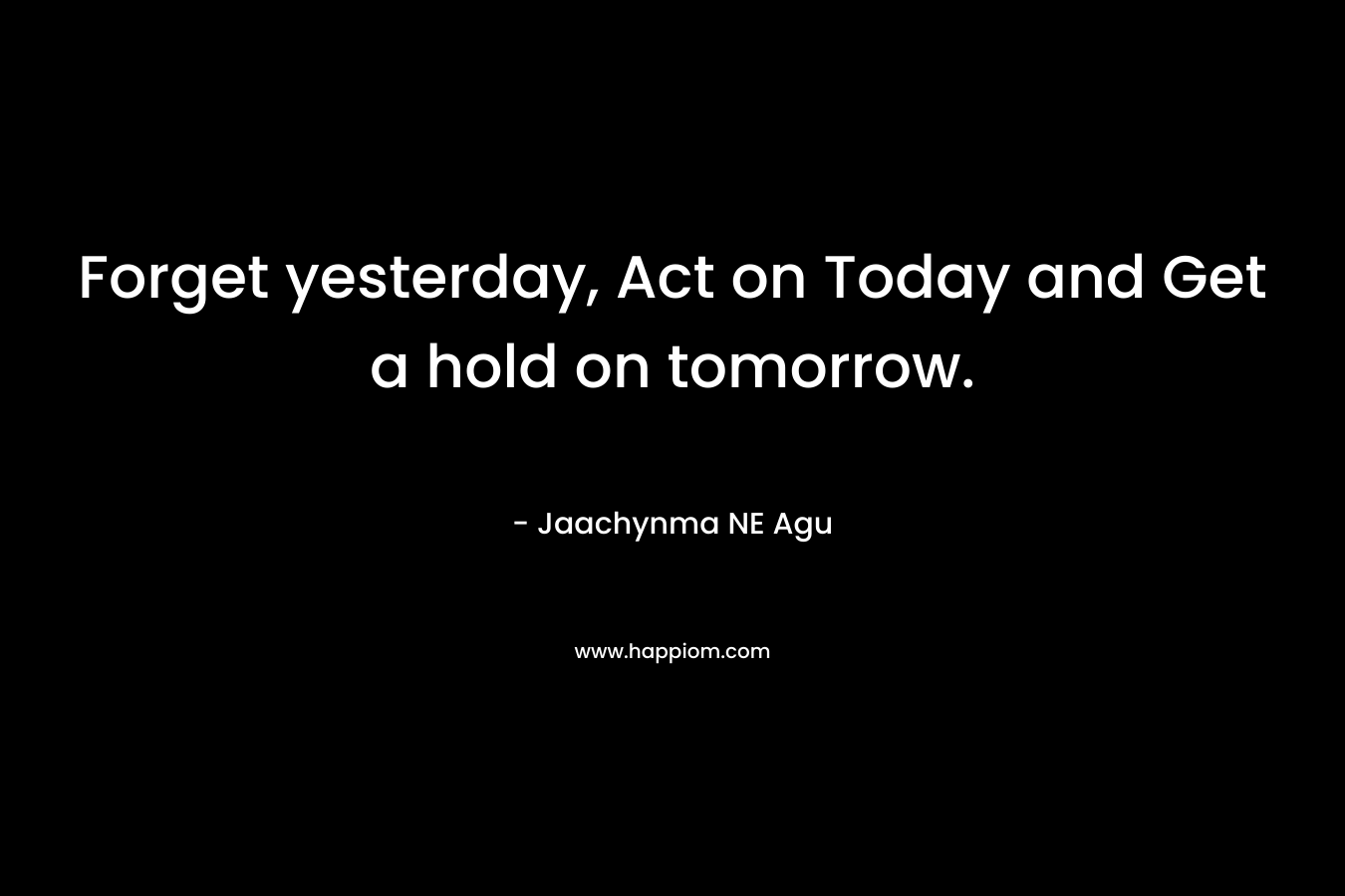 Forget yesterday, Act on Today and Get a hold on tomorrow.