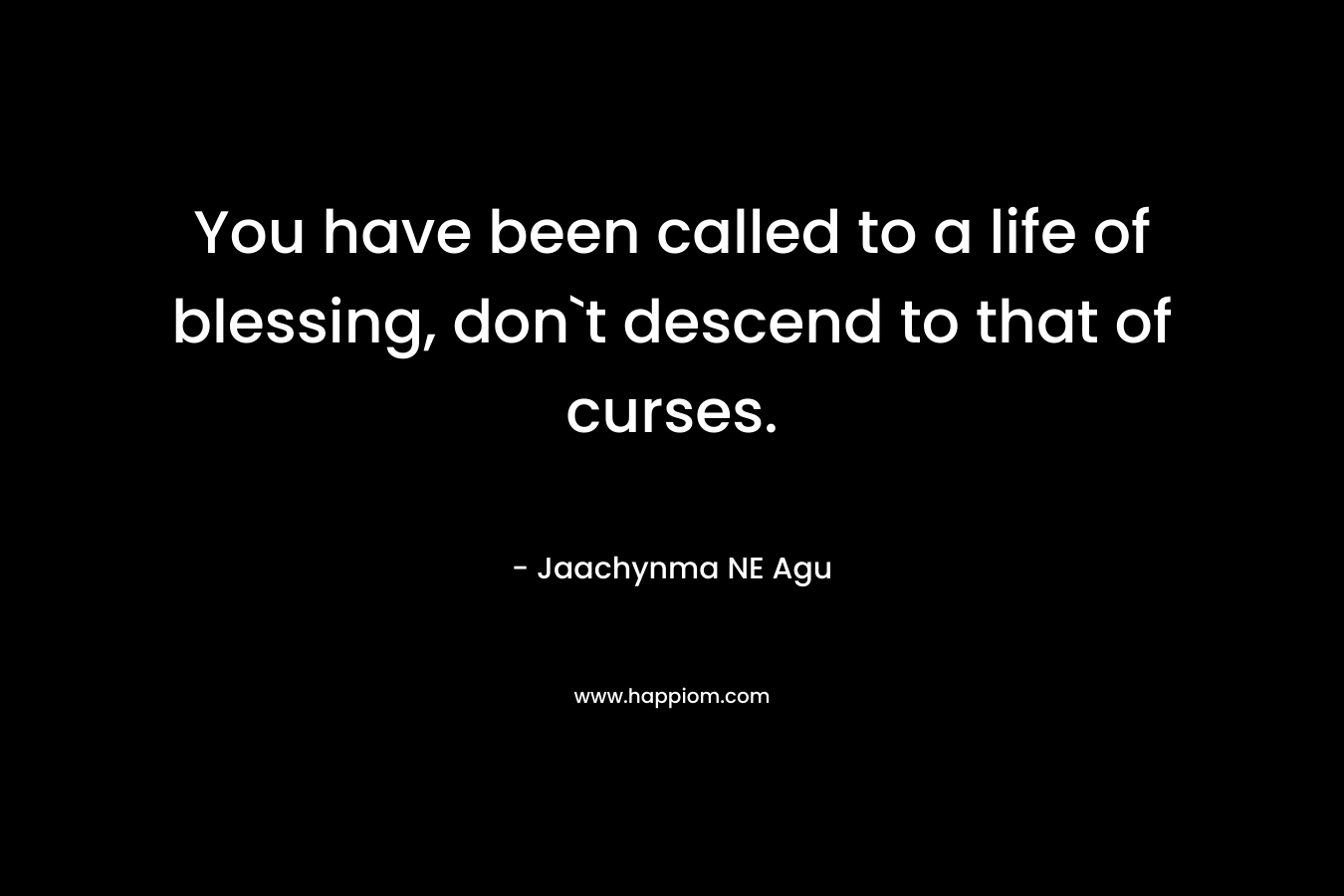 You have been called to a life of blessing, don`t descend to that of curses.