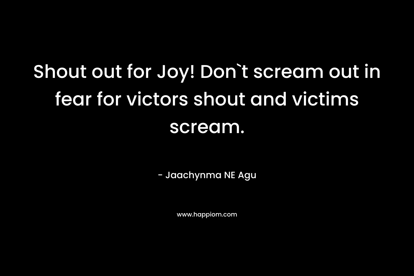 Shout out for Joy! Don`t scream out in fear for victors shout and victims scream.