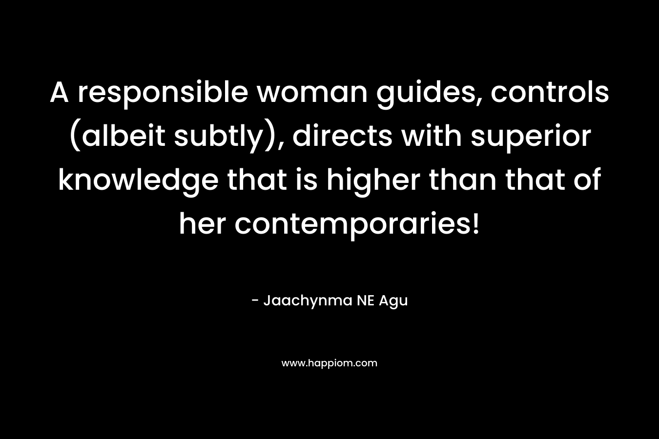 A responsible woman guides, controls (albeit subtly), directs with superior knowledge that is higher than that of her contemporaries! – Jaachynma NE Agu