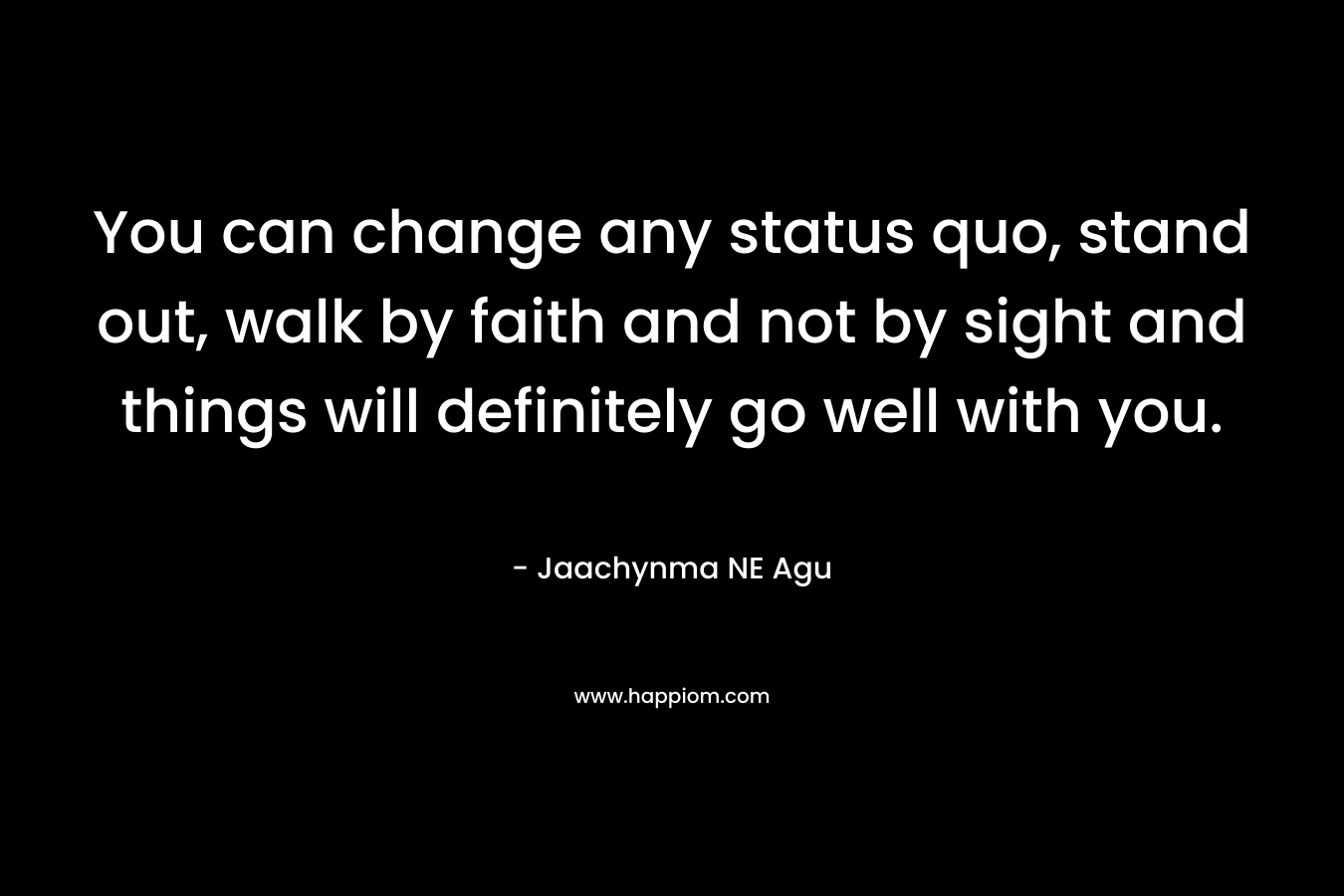 You can change any status quo, stand out, walk by faith and not by sight and things will definitely go well with you.