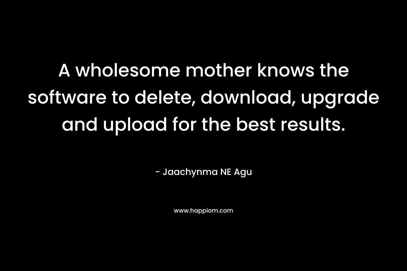 A wholesome mother knows the software to delete, download, upgrade and upload for the best results. – Jaachynma NE Agu