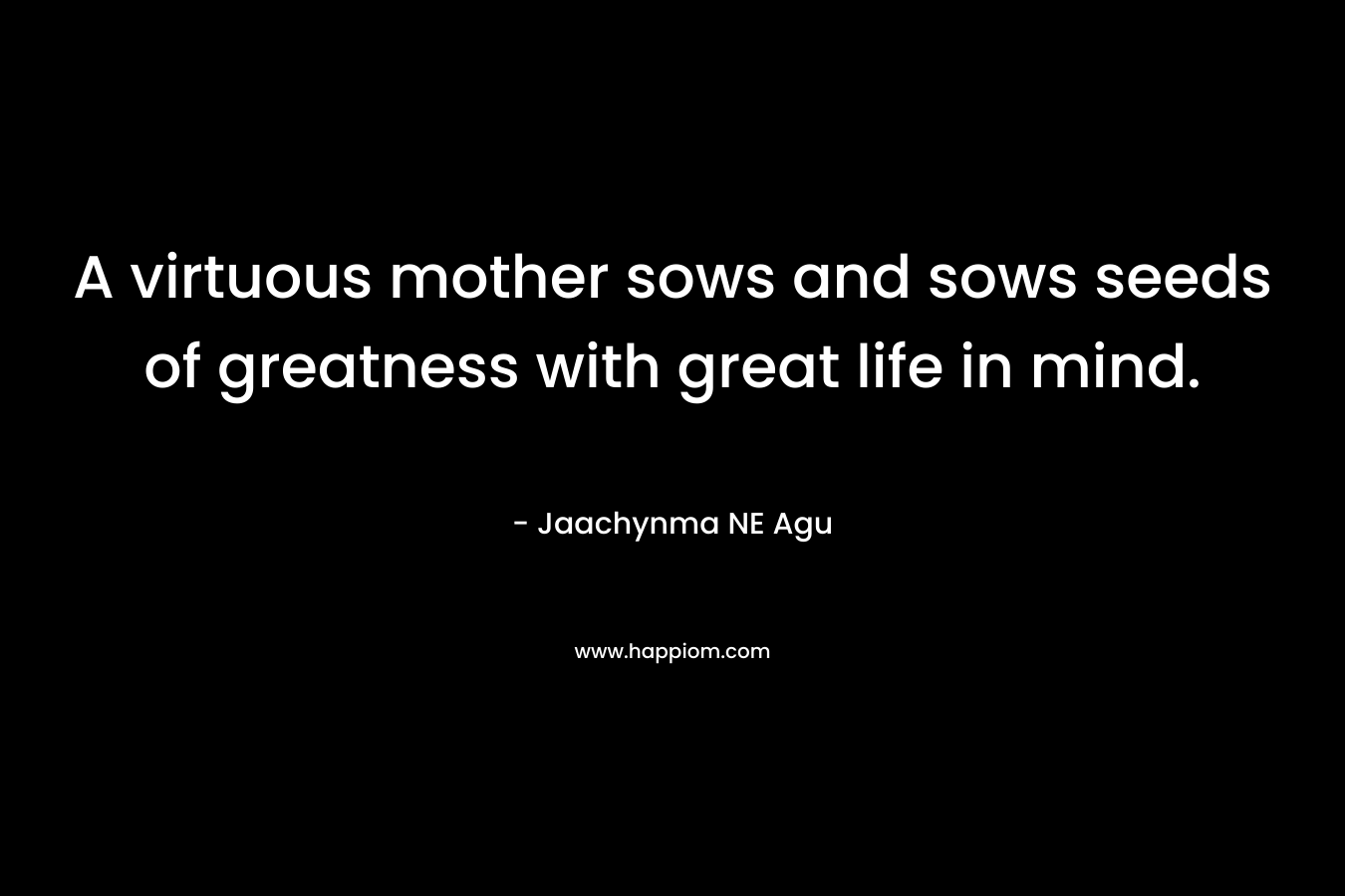 A virtuous mother sows and sows seeds of greatness with great life in mind. – Jaachynma NE Agu