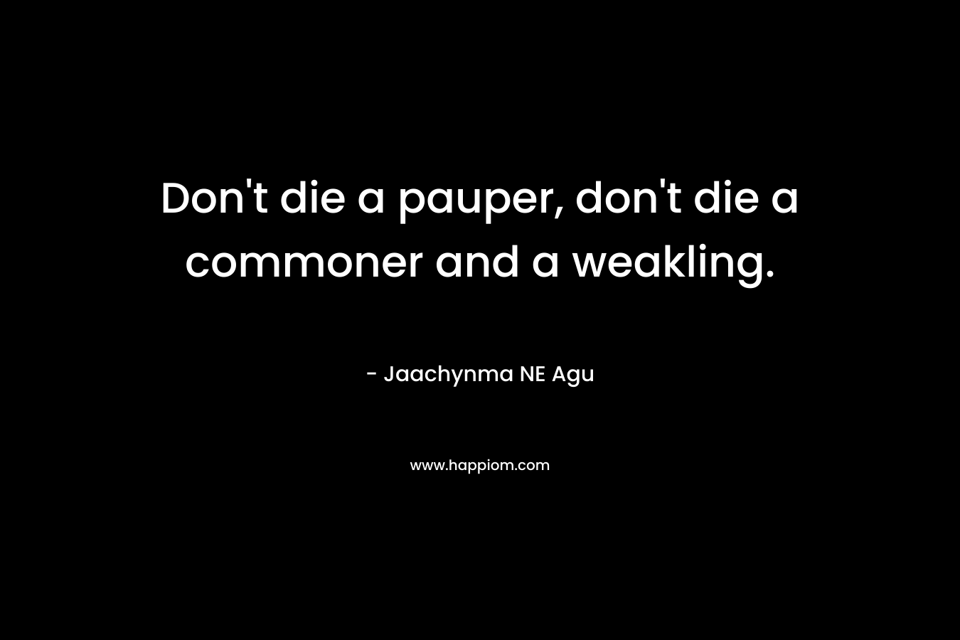 Don’t die a pauper, don’t die a commoner and a weakling. – Jaachynma NE Agu