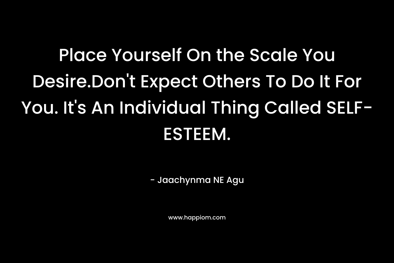 Place Yourself On the Scale You Desire.Don’t Expect Others To Do It For You. It’s An Individual Thing Called SELF-ESTEEM. – Jaachynma NE Agu