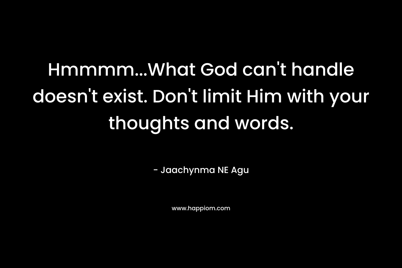 Hmmmm…What God can’t handle doesn’t exist. Don’t limit Him with your thoughts and words. – Jaachynma NE Agu