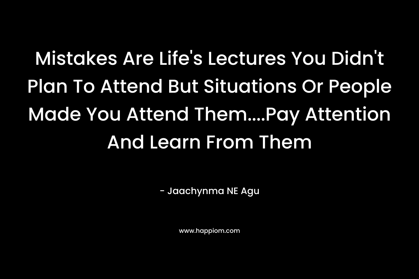Mistakes Are Life’s Lectures You Didn’t Plan To Attend But Situations Or People Made You Attend Them….Pay Attention And Learn From Them – Jaachynma NE Agu