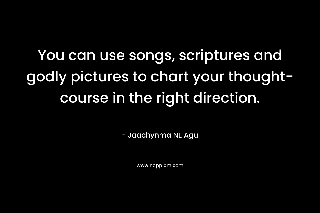 You can use songs, scriptures and godly pictures to chart your thought-course in the right direction.