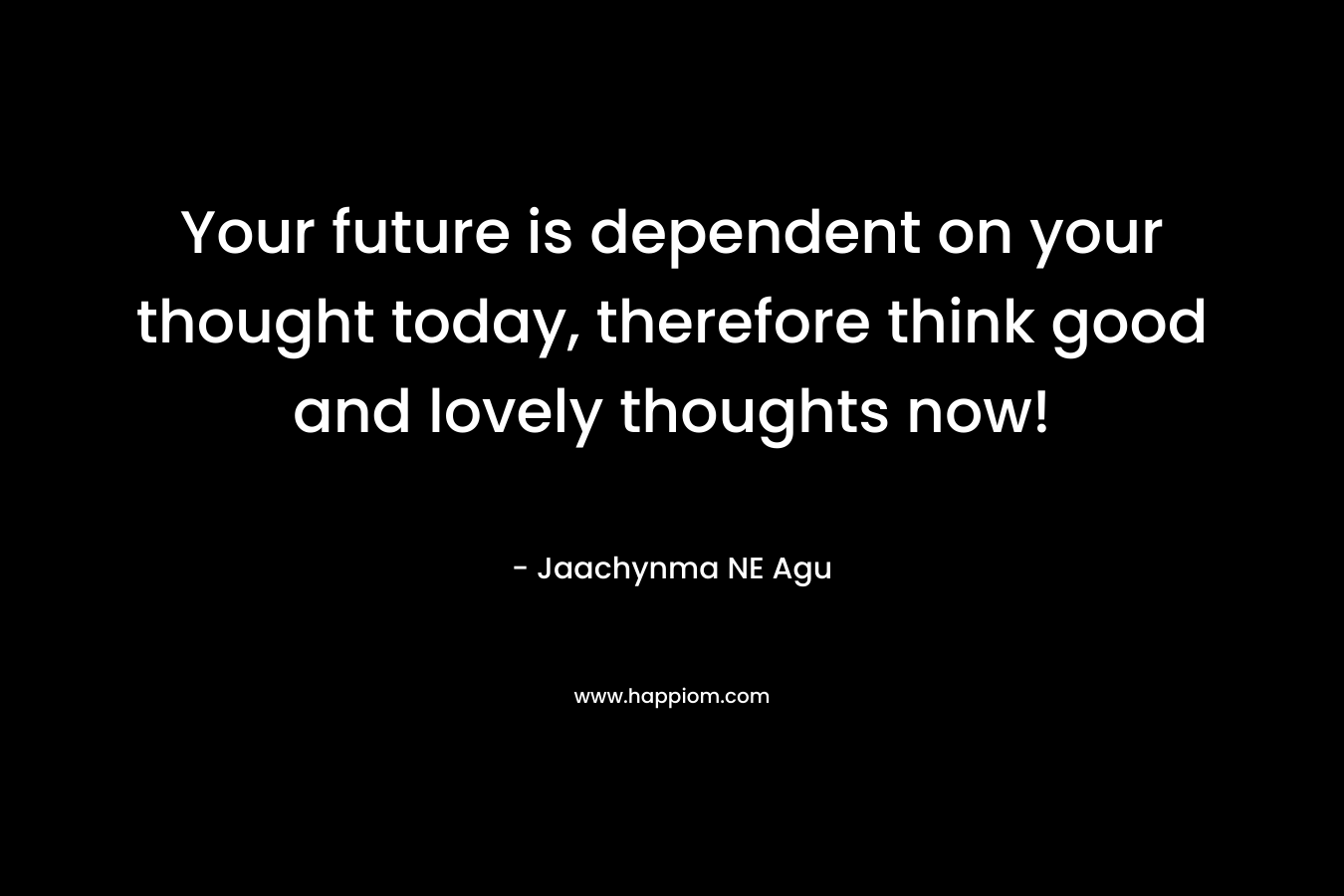 Your future is dependent on your thought today, therefore think good and lovely thoughts now!