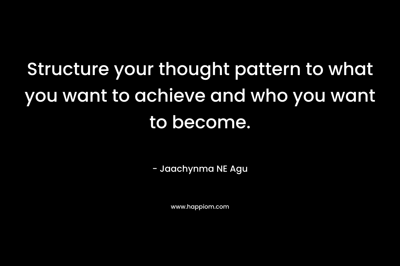 Structure your thought pattern to what you want to achieve and who you want to become.