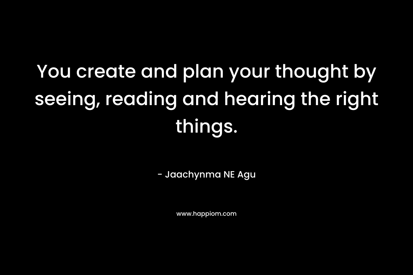 You create and plan your thought by seeing, reading and hearing the right things.