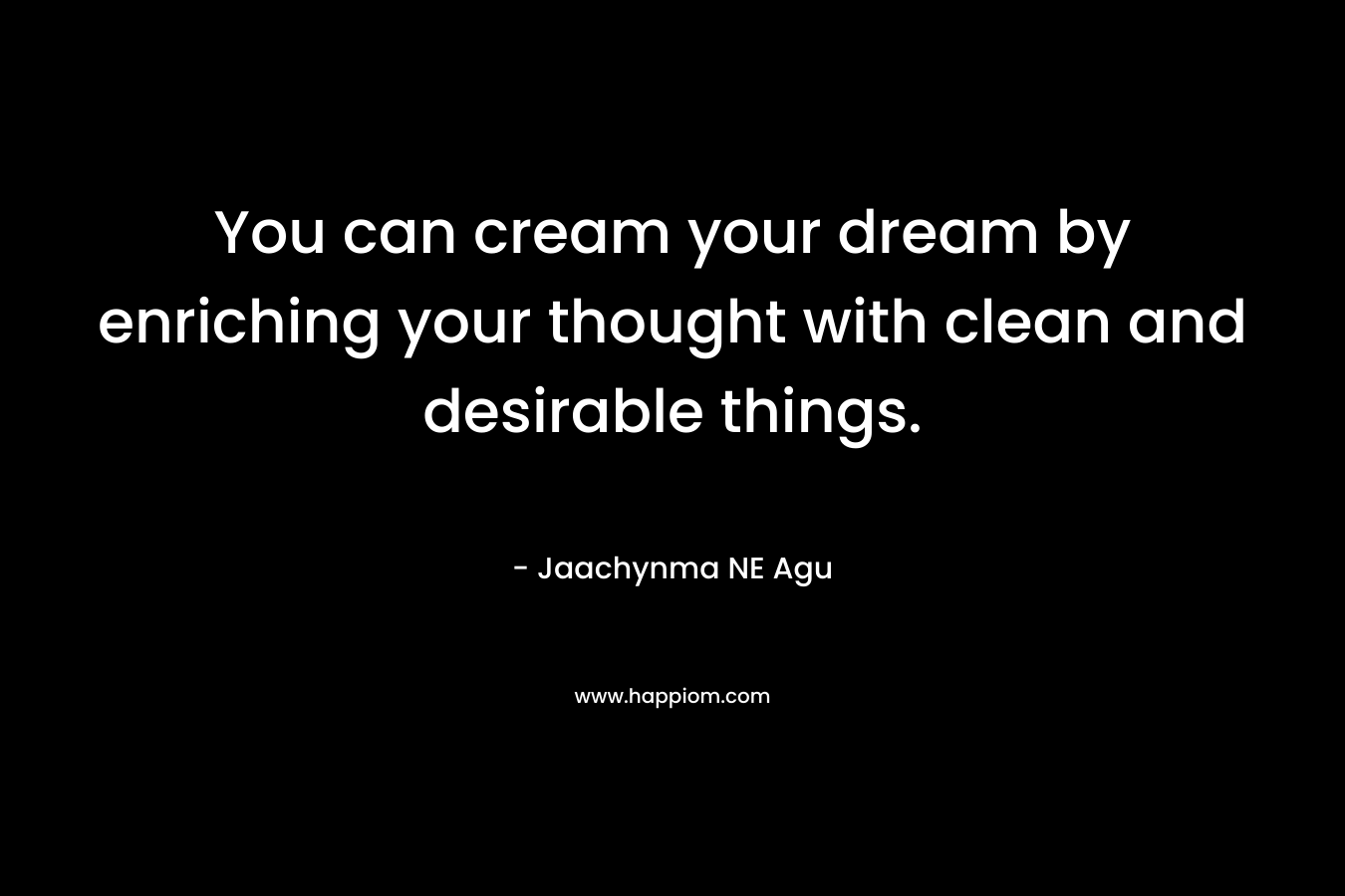 You can cream your dream by enriching your thought with clean and desirable things. – Jaachynma NE Agu