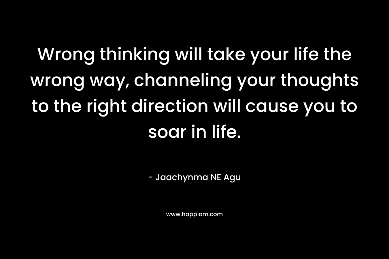 Wrong thinking will take your life the wrong way, channeling your thoughts to the right direction will cause you to soar in life. – Jaachynma NE Agu
