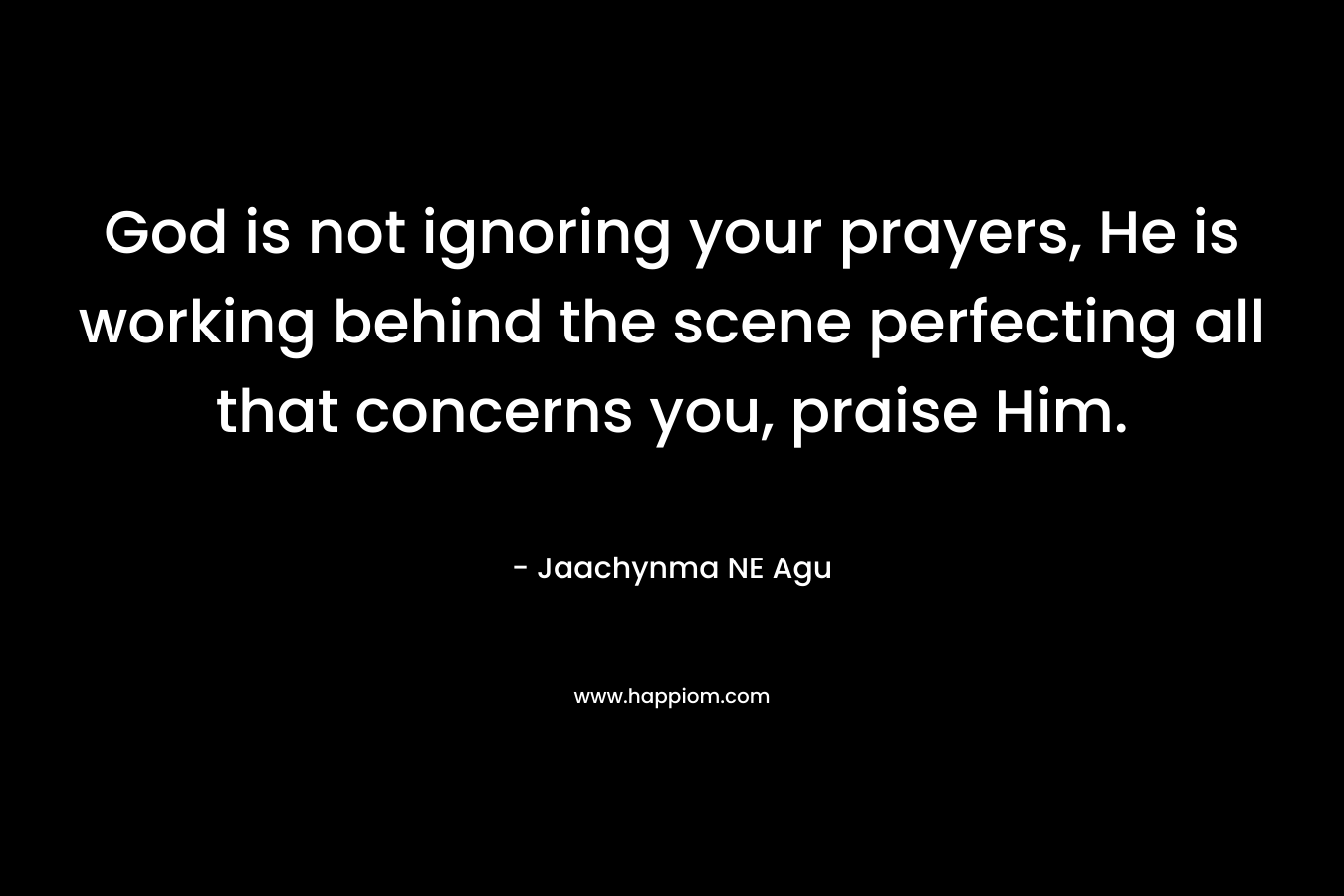 God is not ignoring your prayers, He is working behind the scene perfecting all that concerns you, praise Him. – Jaachynma NE Agu