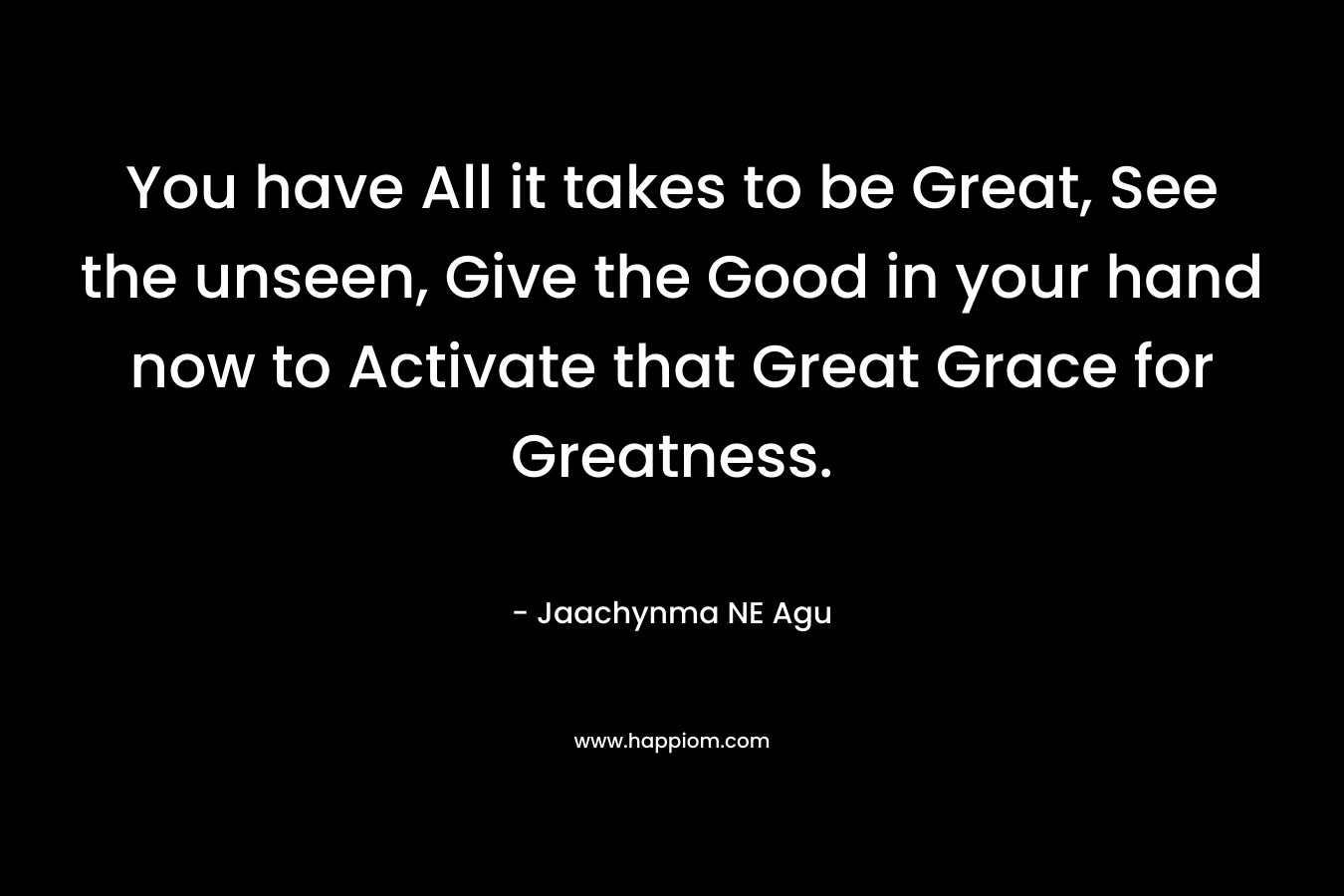 You have All it takes to be Great, See the unseen, Give the Good in your hand now to Activate that Great Grace for Greatness. – Jaachynma NE Agu
