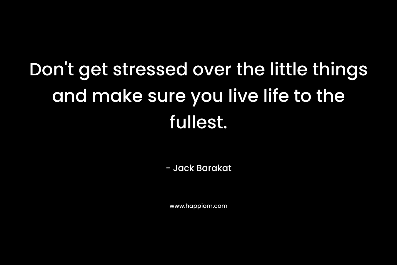 Don't get stressed over the little things and make sure you live life to the fullest.