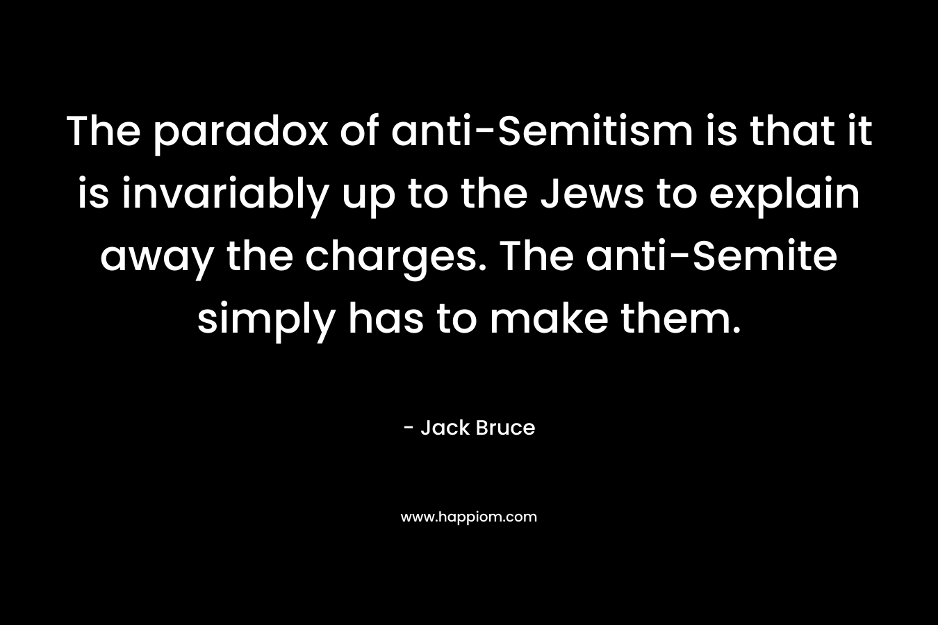 The paradox of anti-Semitism is that it is invariably up to the Jews to explain away the charges. The anti-Semite simply has to make them. – Jack Bruce