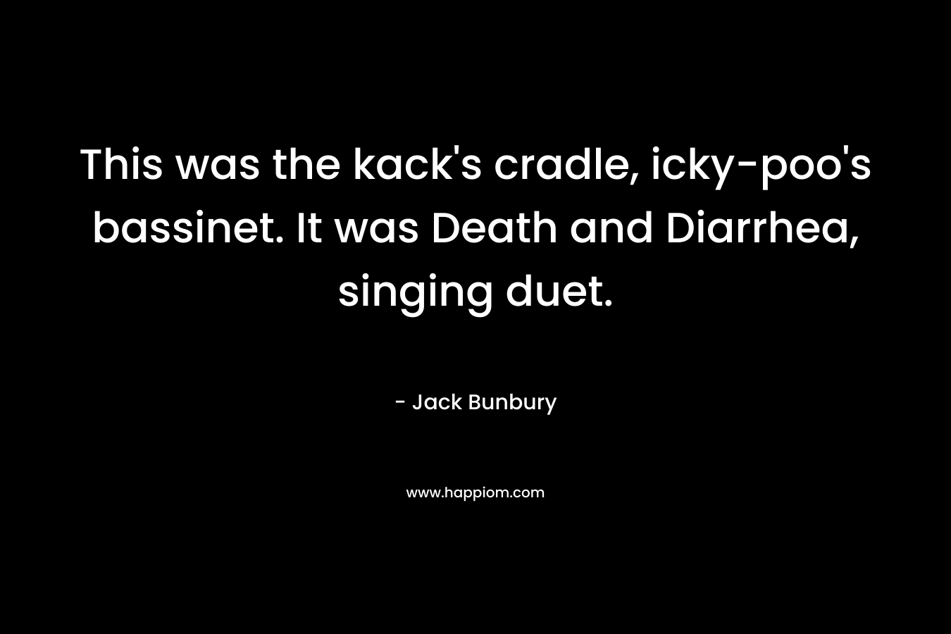 This was the kack's cradle, icky-poo's bassinet. It was Death and Diarrhea, singing duet.