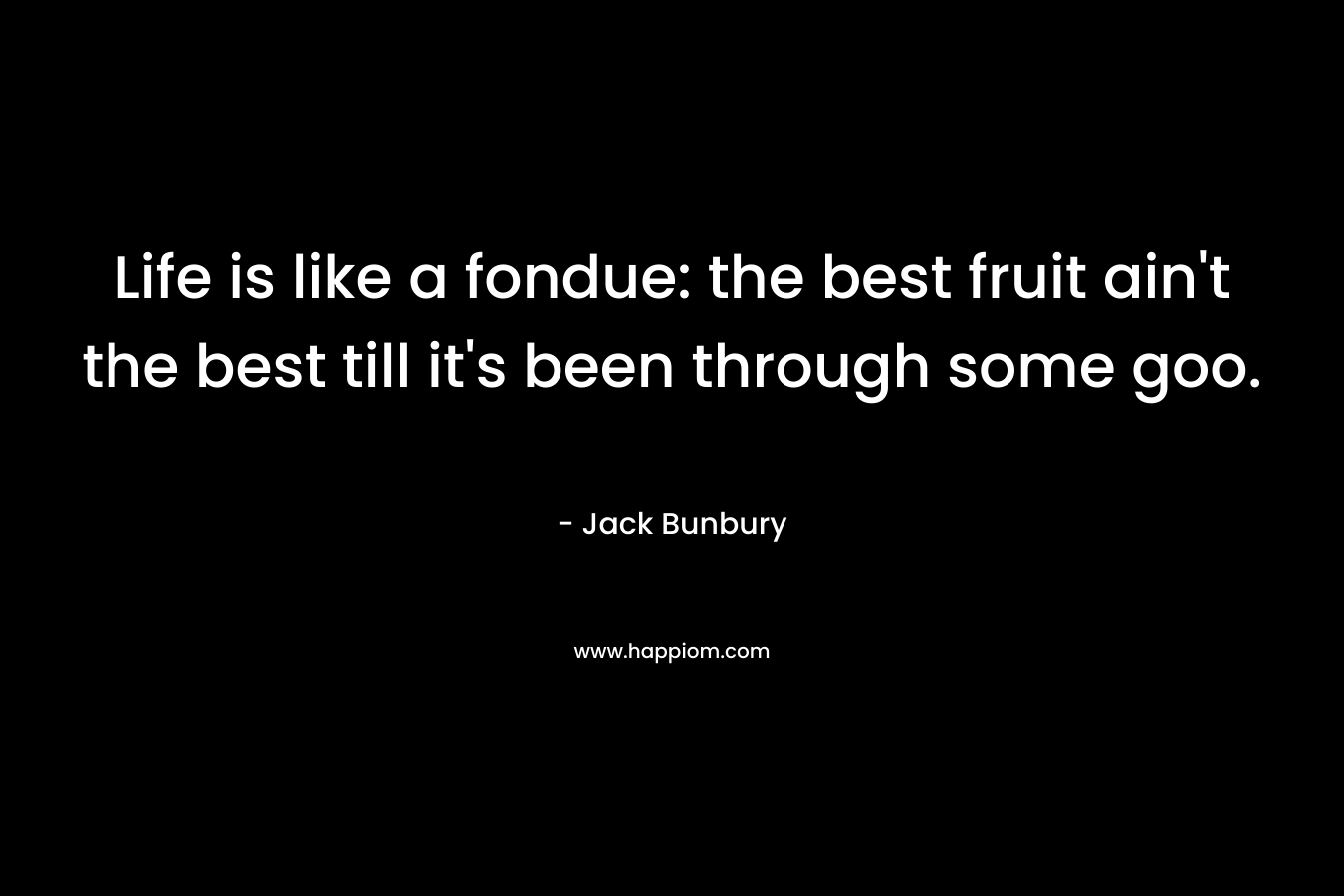 Life is like a fondue: the best fruit ain’t the best till it’s been through some goo. – Jack Bunbury